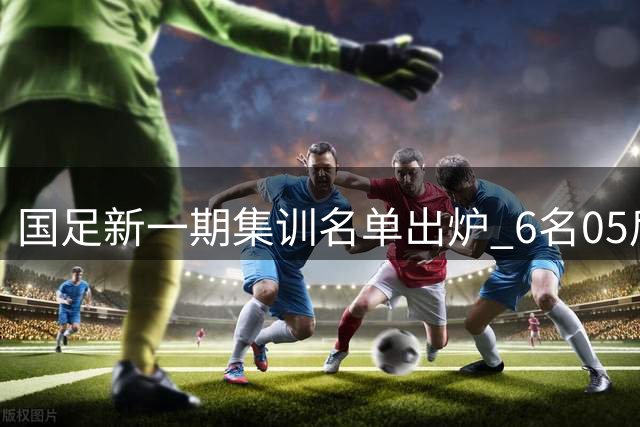 国足新一期集训名单出炉 6名05后新星首获征召